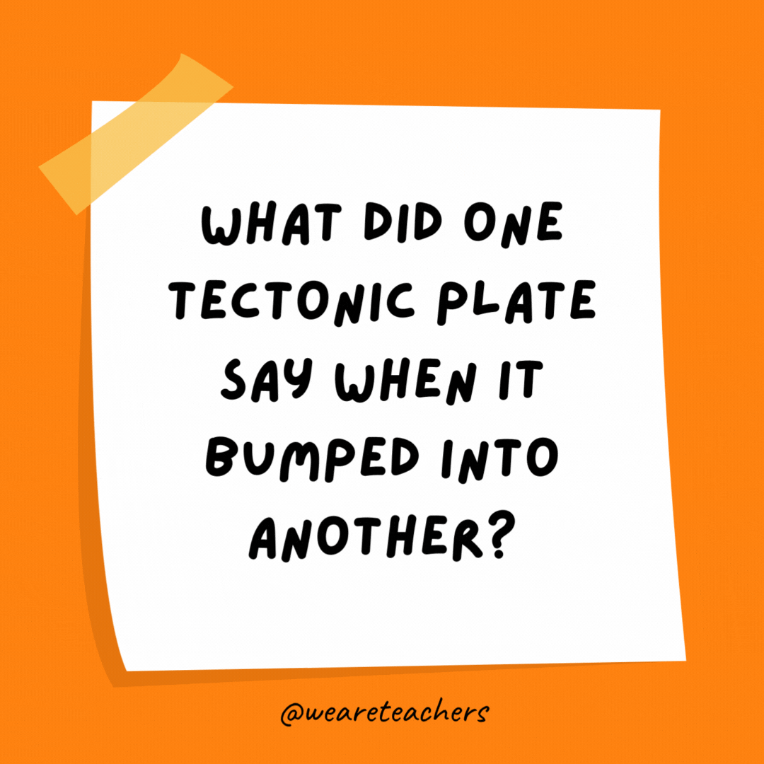 What did one tectonic plate say when it bumped into another? "Sorry, my fault!"