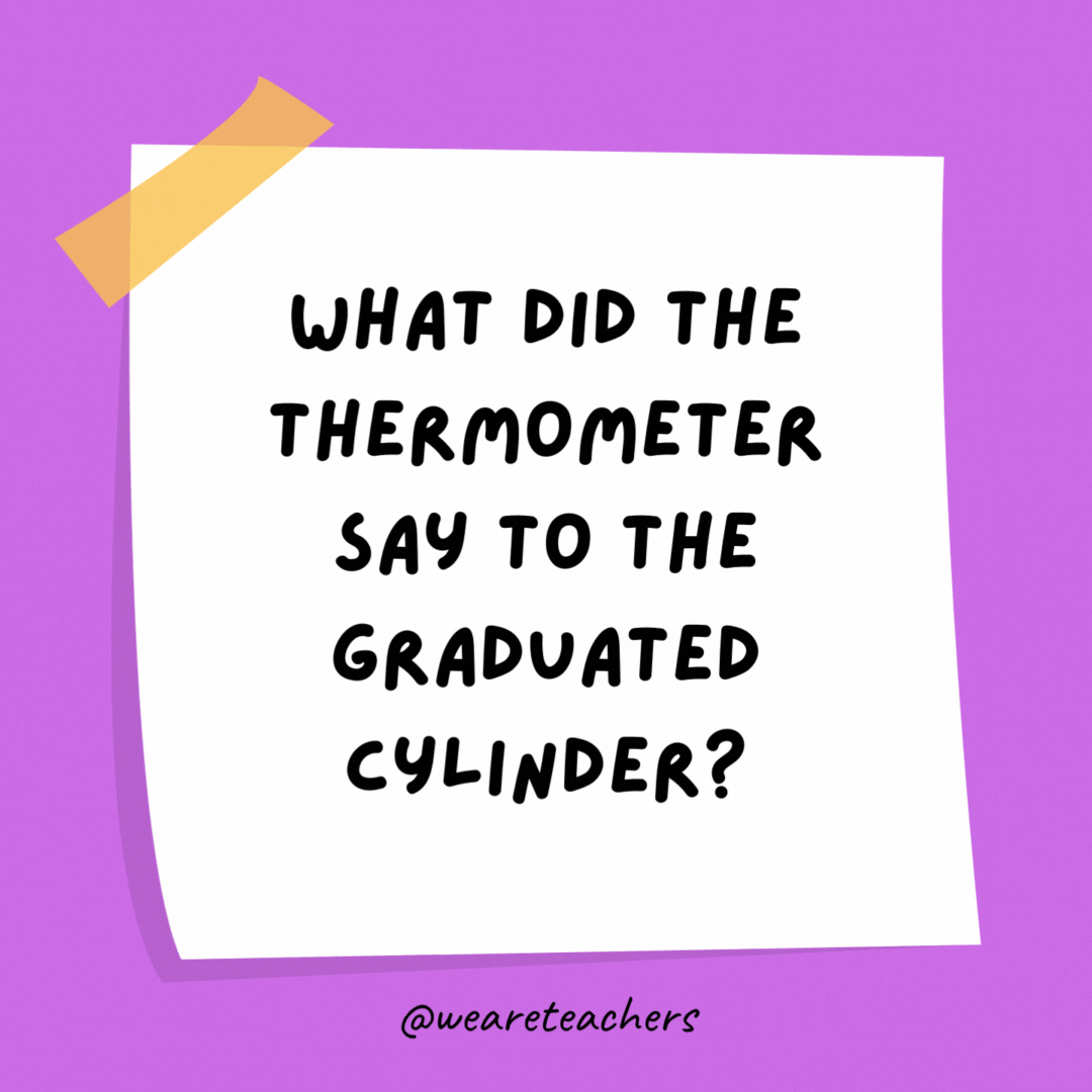 What did the thermometer say to the graduated cylinder? You may have graduated, but I have more degrees.
