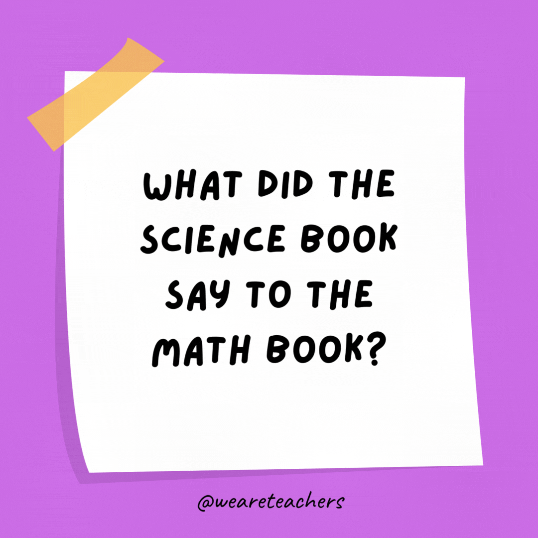 Example of science jokes: What did the science book say to the math book? You’ve got problems.