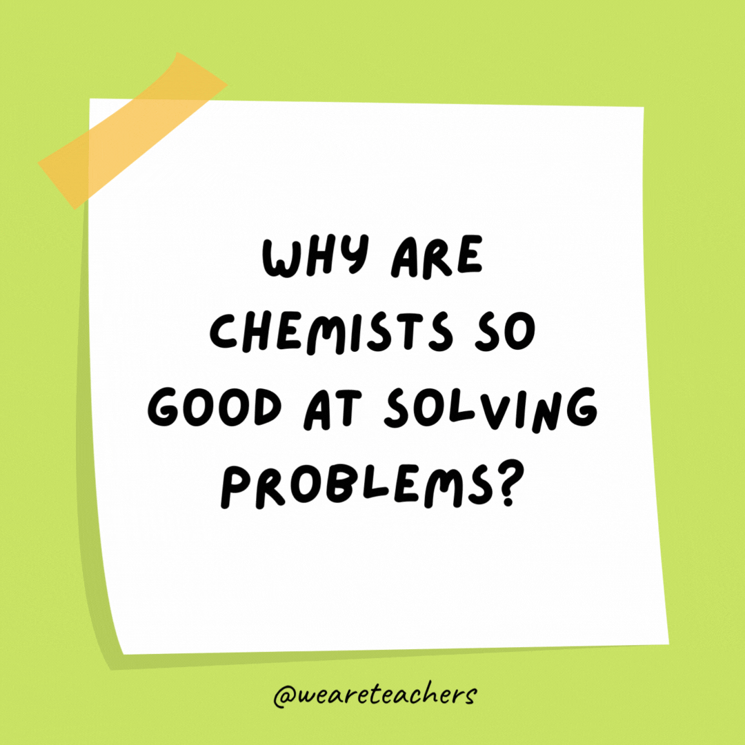 Why are chemists so good at solving problems? They’re always working with solutions.