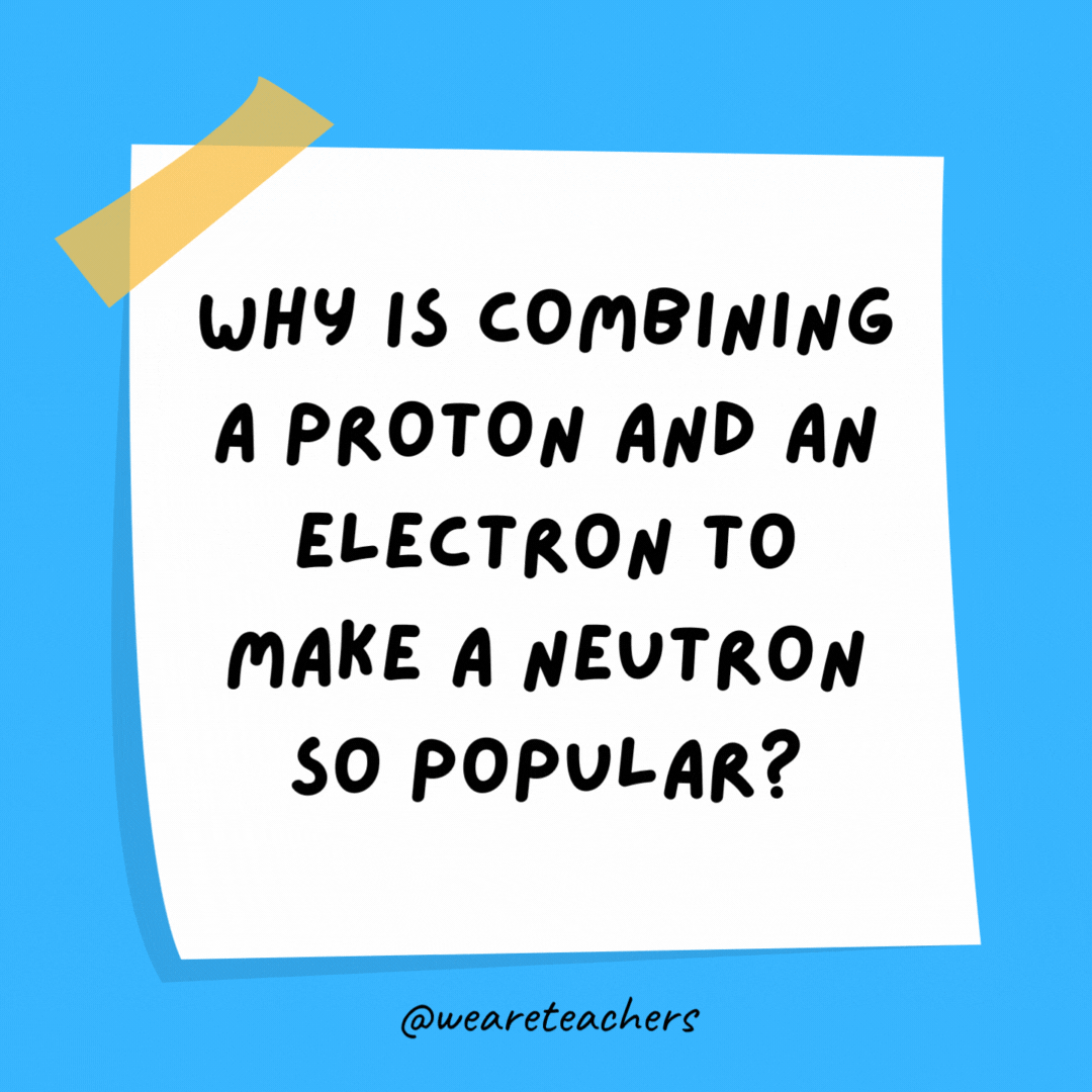 Example of science jokes: Why is combining a proton and an electron to make a neutron so popular? It’s free of charge.
