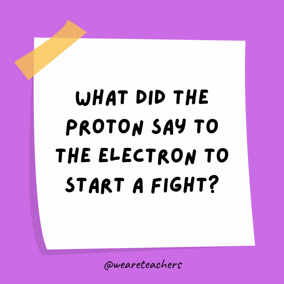 What did the proton say to the electron to start a fight? I’m sick of your negativity.