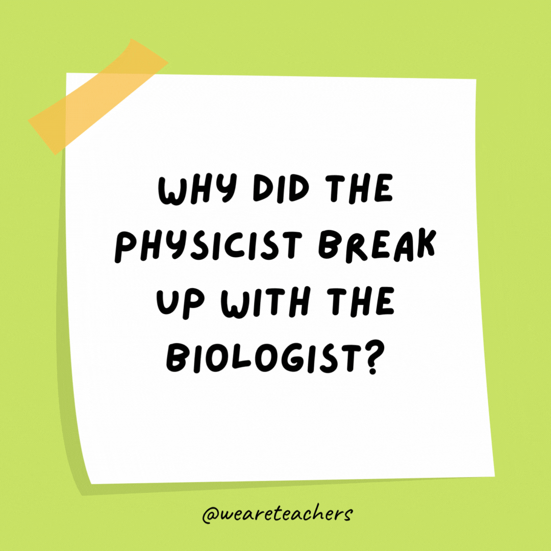 Why did the physicist break up with the biologist? There was no chemistry.