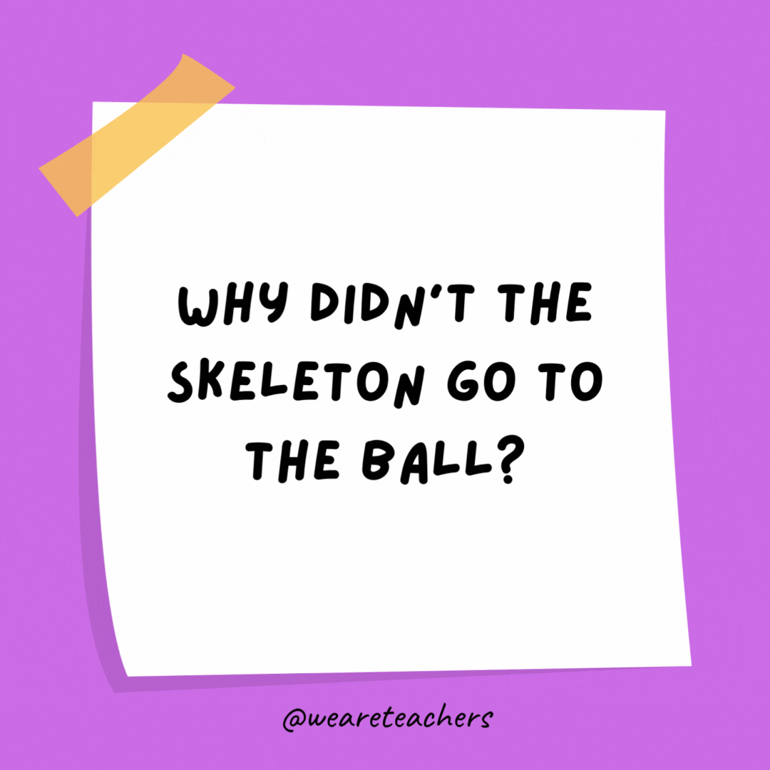 Why didn't the skeleton go to the ball? Because he had no BODY to go with.