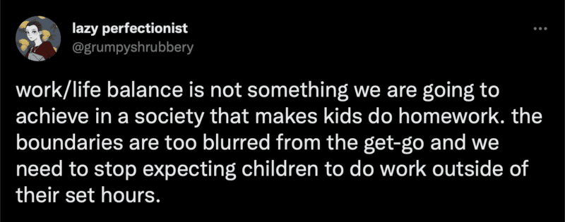 Tweet: work/life balance is not something we are going to achieve in a society that makes kids do homework. the boundaries are too blurred from the get-go and we need to stop expecting children to do work outside of their set hours.