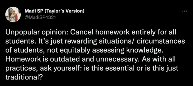 Tweet: Unpopular opinion: Cancel homework entirely for all students. It’s just rewarding situations/ circumstances of students, not equitably assessing knowledge. Homework is outdated and unnecessary. As with all practices, ask yourself: is this essential or is this just traditional?