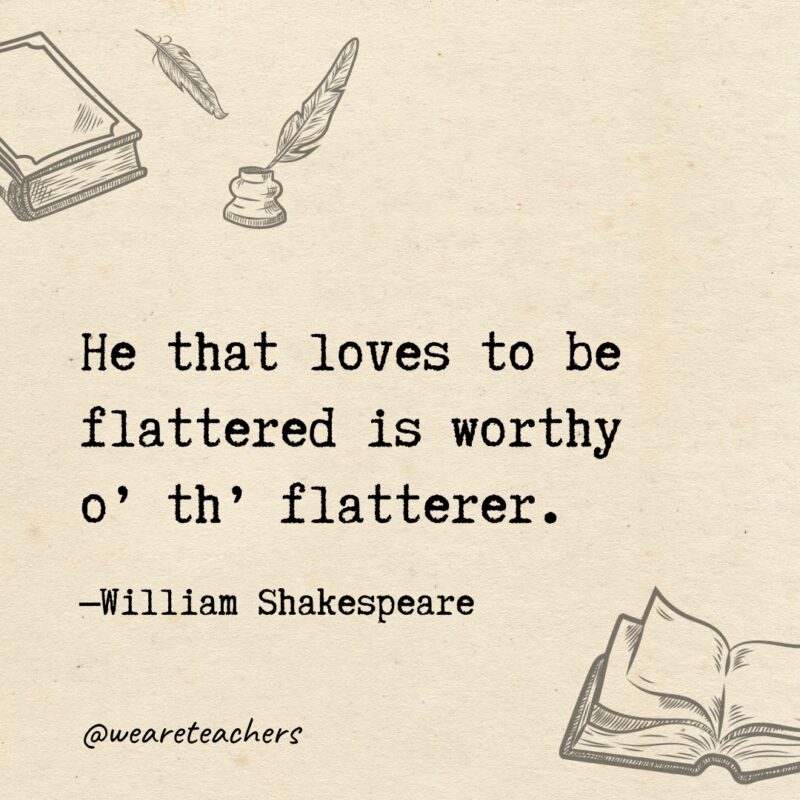 He that loves to be flattered is worthy o’ th’ flatterer. 