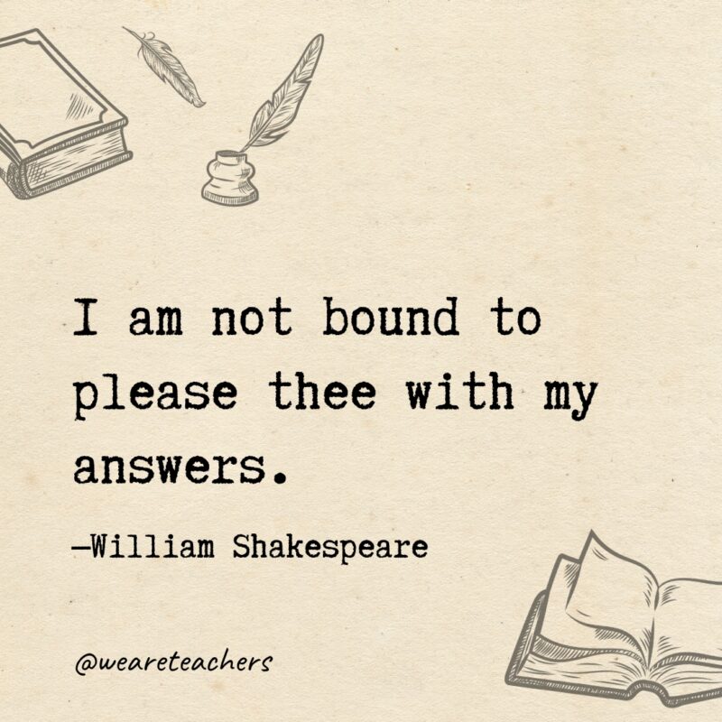 I am not bound to please thee with my answers.