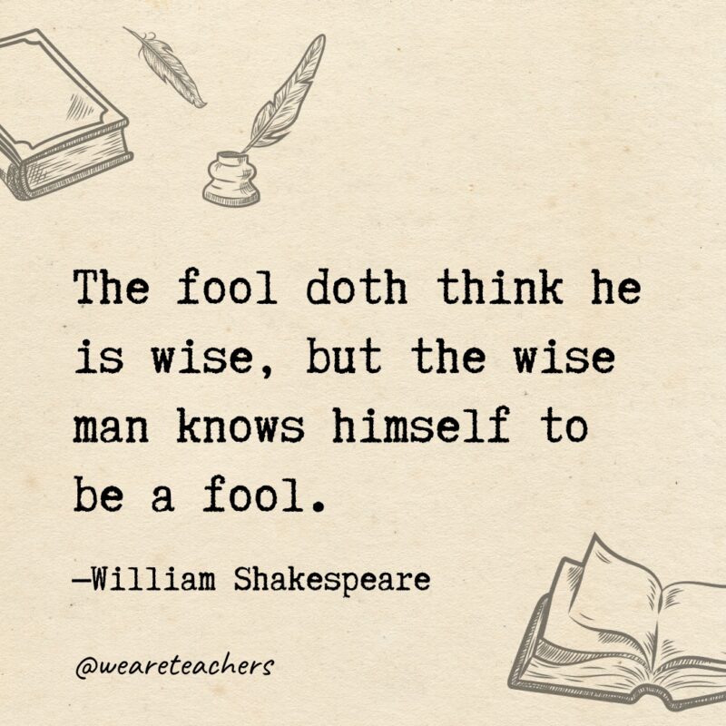 The fool doth think he is wise, but the wise man knows himself to be a fool. 