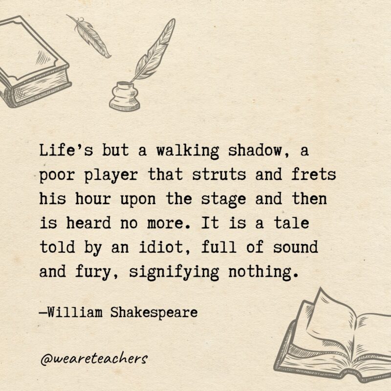 Life's but a walking shadow, a poor player that struts and frets his hour upon the stage and then is heard no more. It is a tale told by an idiot, full of sound and fury, signifying nothing. 