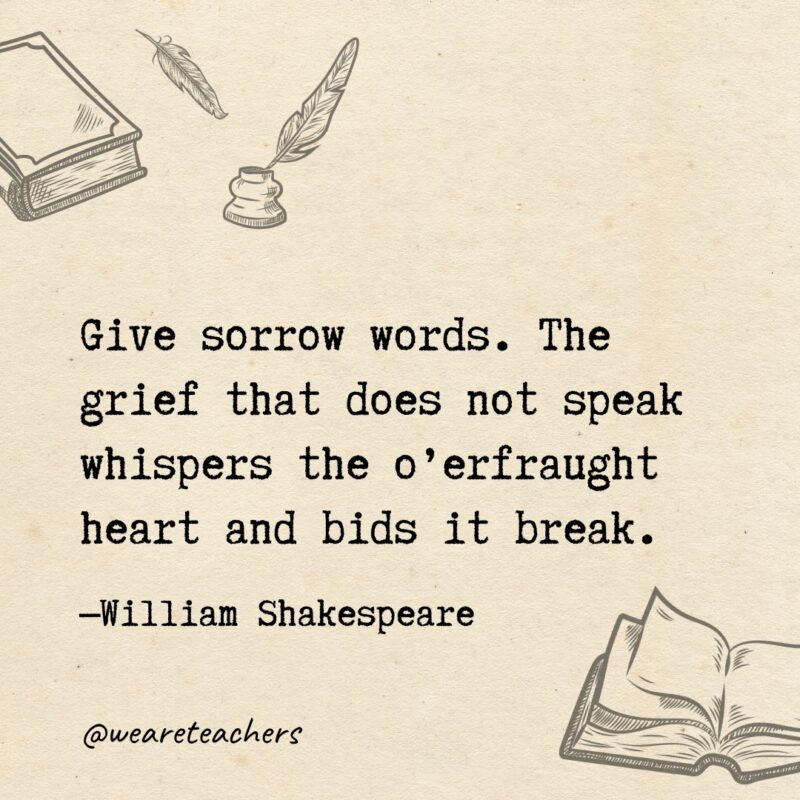Give sorrow words. The grief that does not speak
whispers the o’erfraught heart and bids it break.