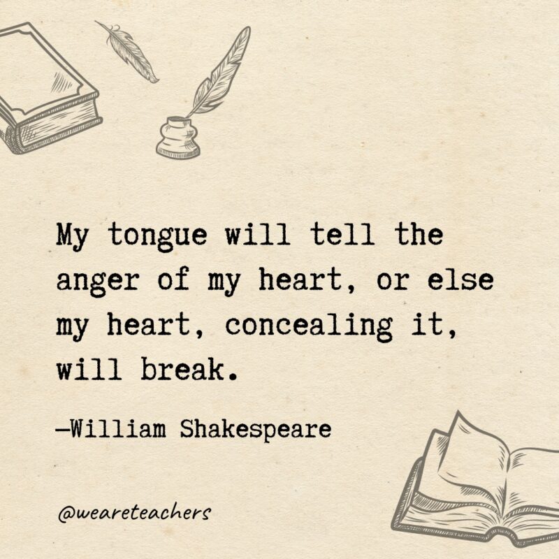 My tongue will tell the anger of my heart, or else my heart, concealing it, will break. 
