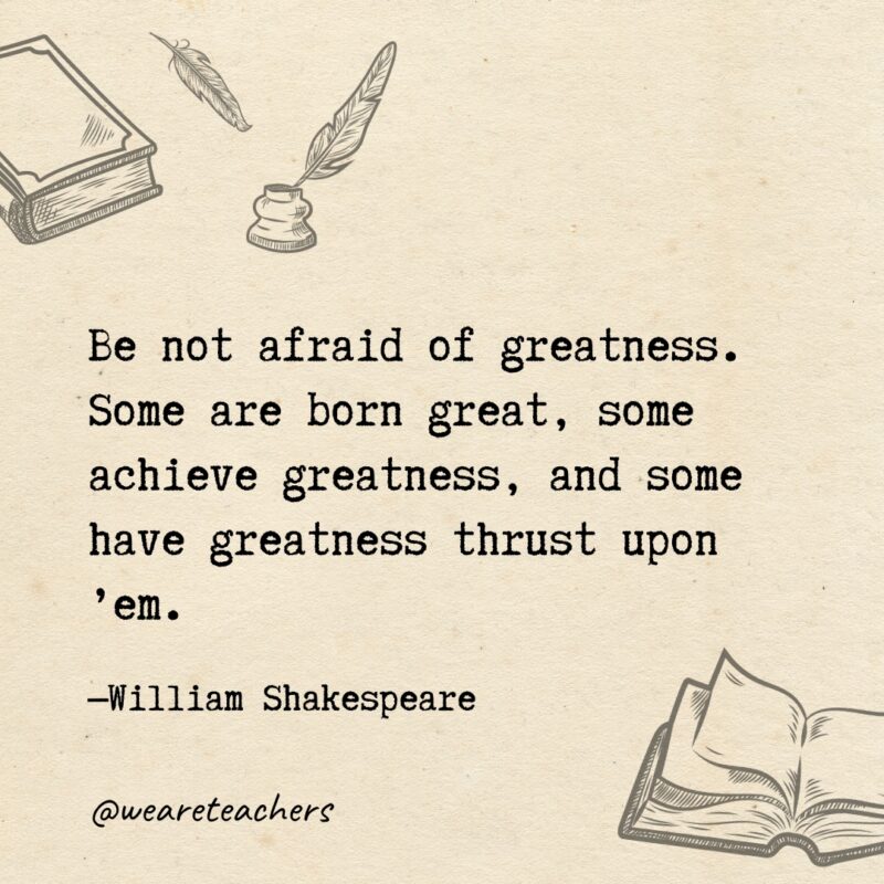 Be not afraid of greatness. Some are born great, some achieve greatness, and some have greatness thrust upon ’em. 