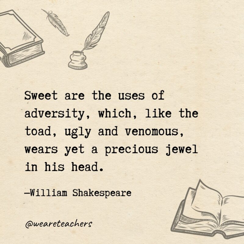 Sweet are the uses of adversity, which, like the toad, ugly and venomous, wears yet a precious jewel in his head.