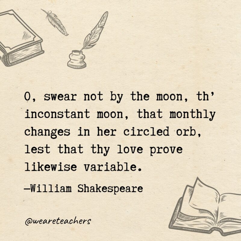 O, swear not by the moon, th’ inconstant moon, that monthly changes in her circled orb, lest that thy love prove likewise variable. 