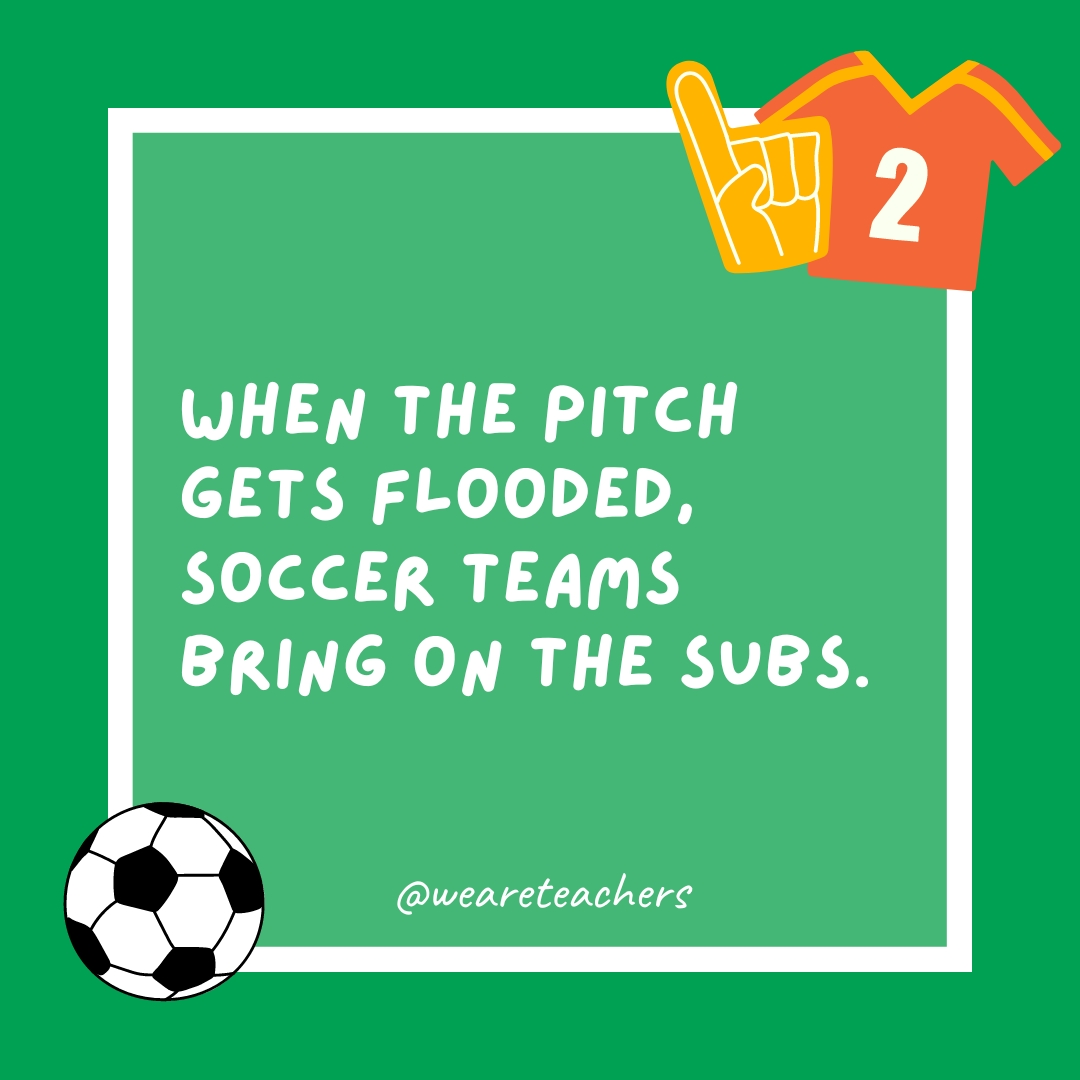 When the pitch gets flooded, soccer teams bring on the subs.- soccer jokes