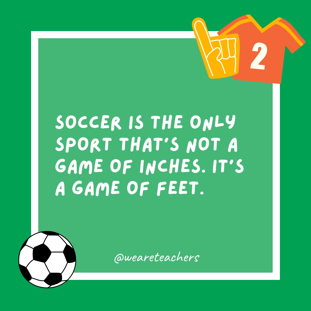 Soccer is the only sport that’s not a game of inches. It’s a game of feet.