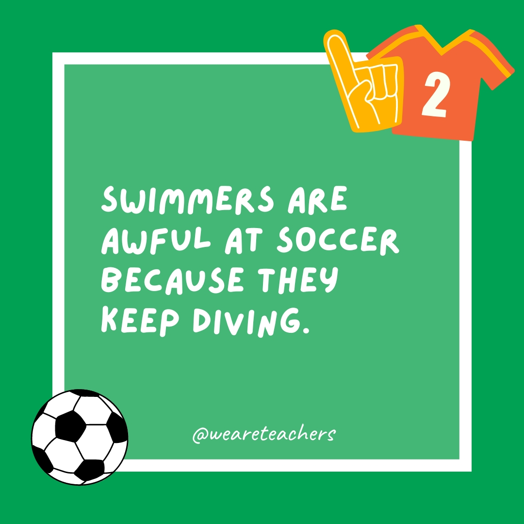 Swimmers are awful at soccer because they keep diving.- soccer jokes