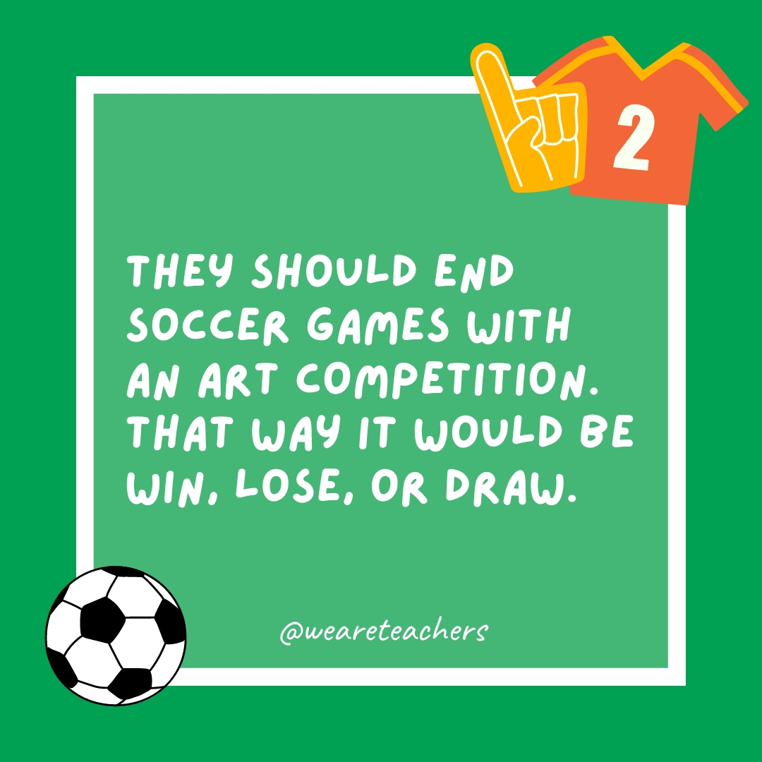 They should end soccer games with an art competition. That way it would be win, lose, or draw.