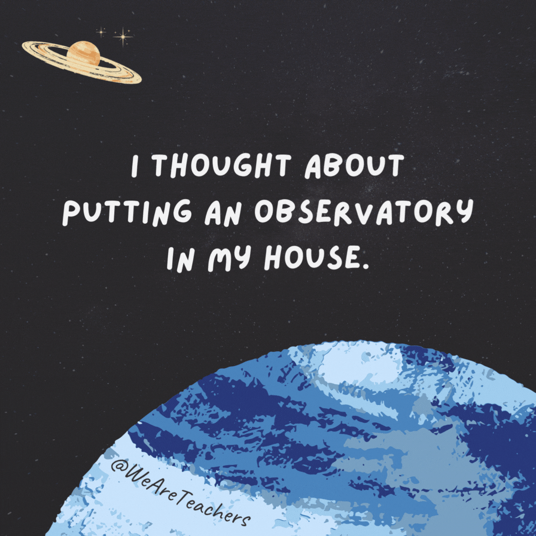 I thought about putting an observatory in my house. 

But the cost was astronomical.- space jokes