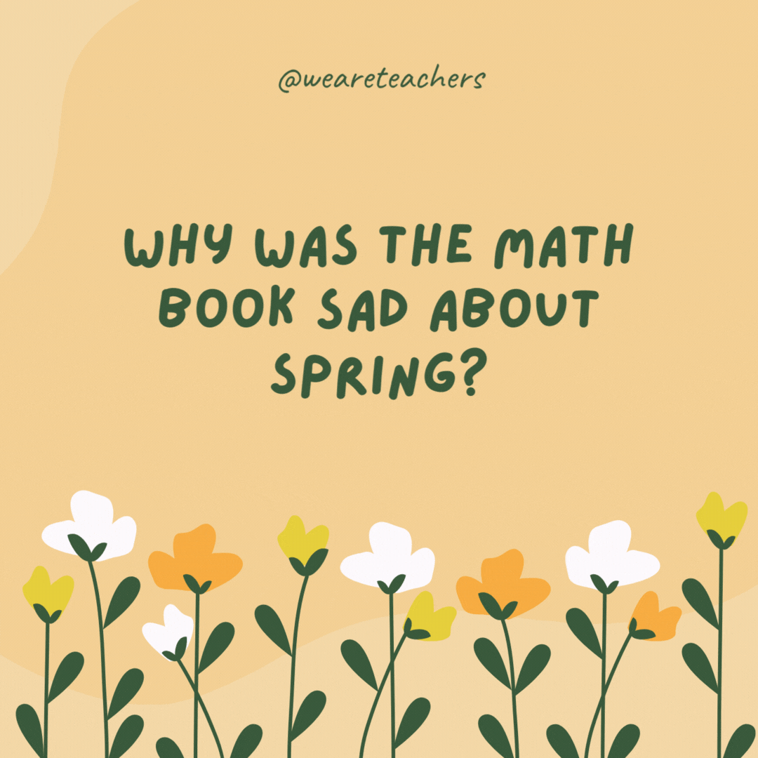 Why was the math book sad about spring?

Because it had too many problems.