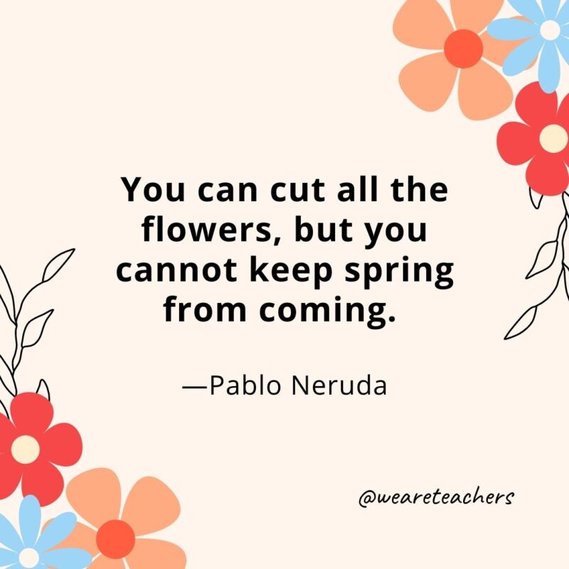 You can cut all the flowers, but you cannot keep spring from coming. - Pablo Neruda