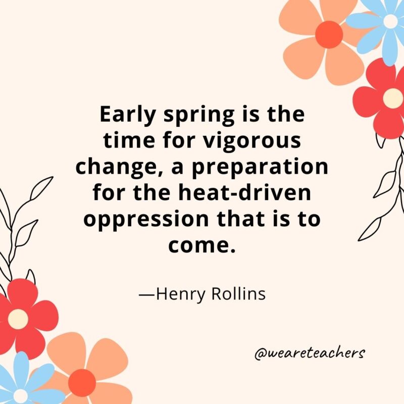 Early spring is the time for vigorous change, a preparation for the heat-driven oppression that is to come. - Henry Rollins