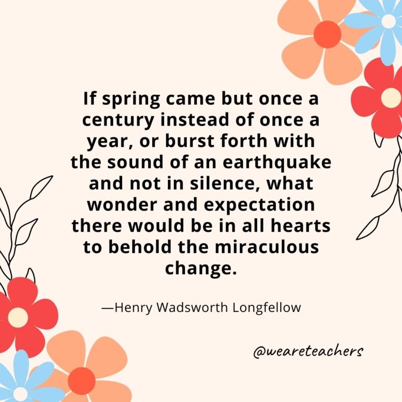 If spring came but once a century instead of once a year, or burst forth with the sound of an earthquake and not in silence, what wonder and expectation there would be in all hearts to behold the miraculous change. - Henry Wadsworth Longfellow