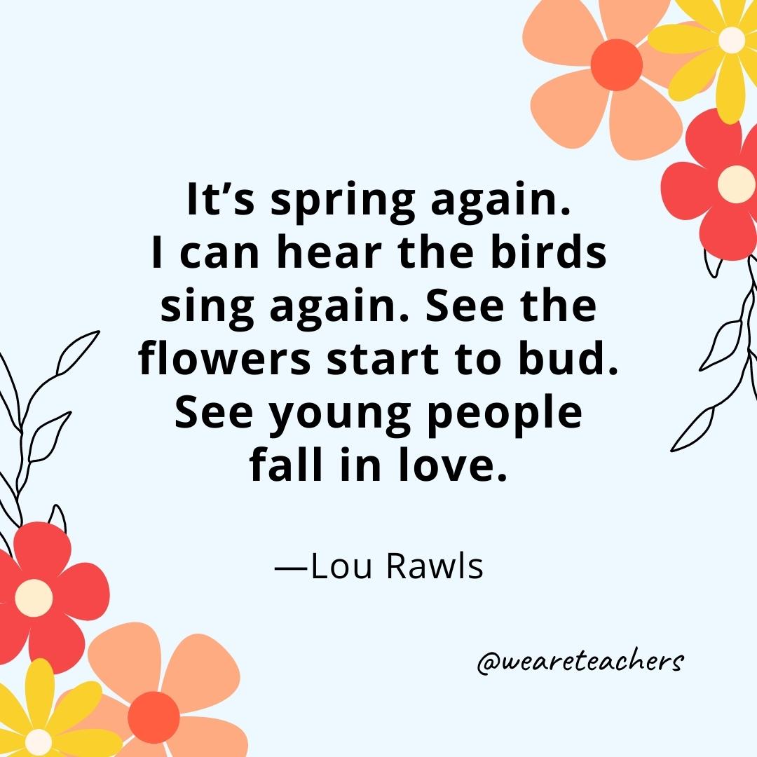 It’s spring again. I can hear the birds sing again. See the flowers start to bud. See young people fall in love. - Lou Rawls- spring quotes