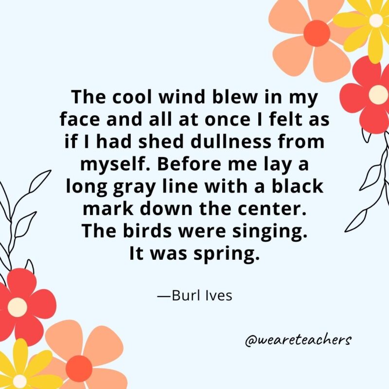 The cool wind blew in my face and all at once I felt as if I had shed dullness from myself. Before me lay a long gray line with a black mark down the center. The birds were singing. It was spring. - Burl Ives