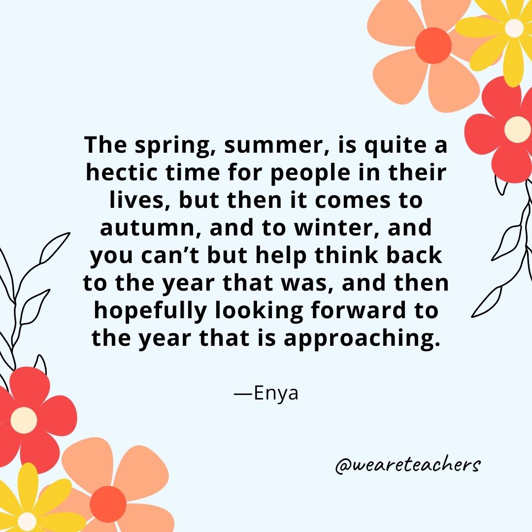The spring, summer, is quite a hectic time for people in their lives, but then it comes to autumn, and to winter, and you can’t but help think back to the year that was, and then hopefully looking forward to the year that is approaching. - Enya