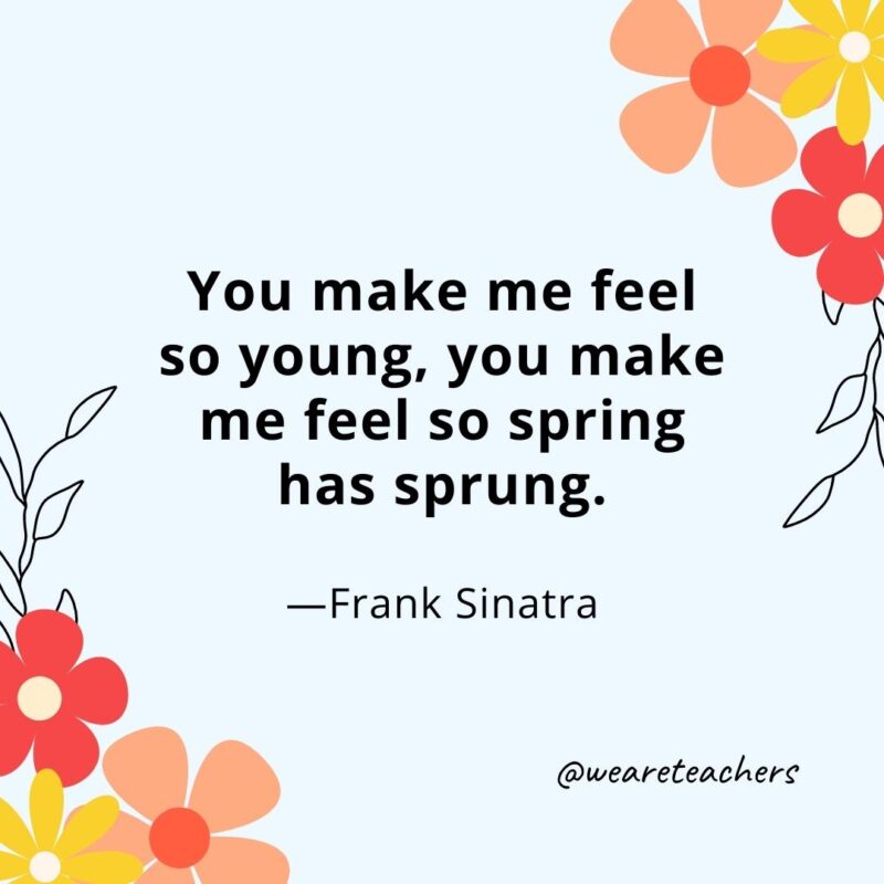 You make me feel so young, you make me feel so spring has sprung. - Frank Sinatra
