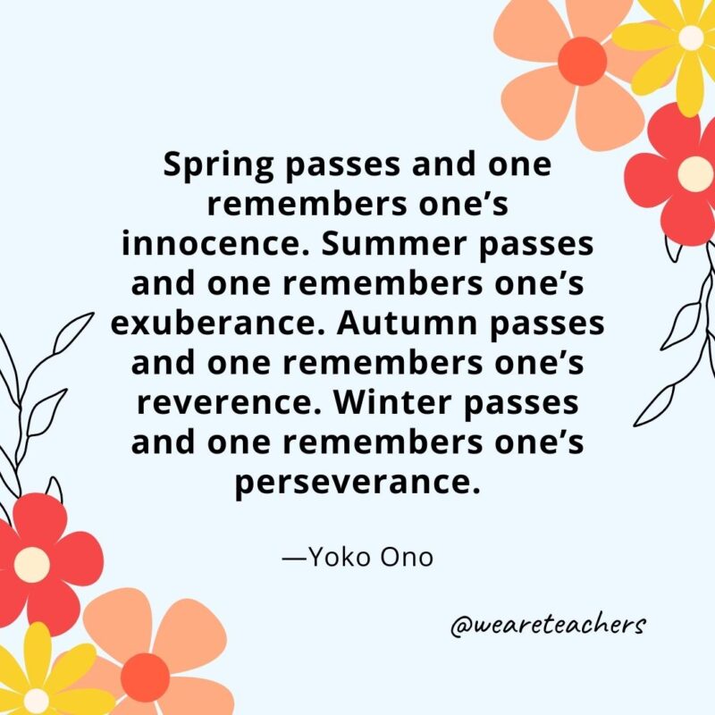 Spring passes and one remembers one’s innocence. Summer passes and one remembers one’s exuberance. Autumn passes and one remembers one’s reverence. Winter passes and one remembers one’s perseverance. - Yoko Ono