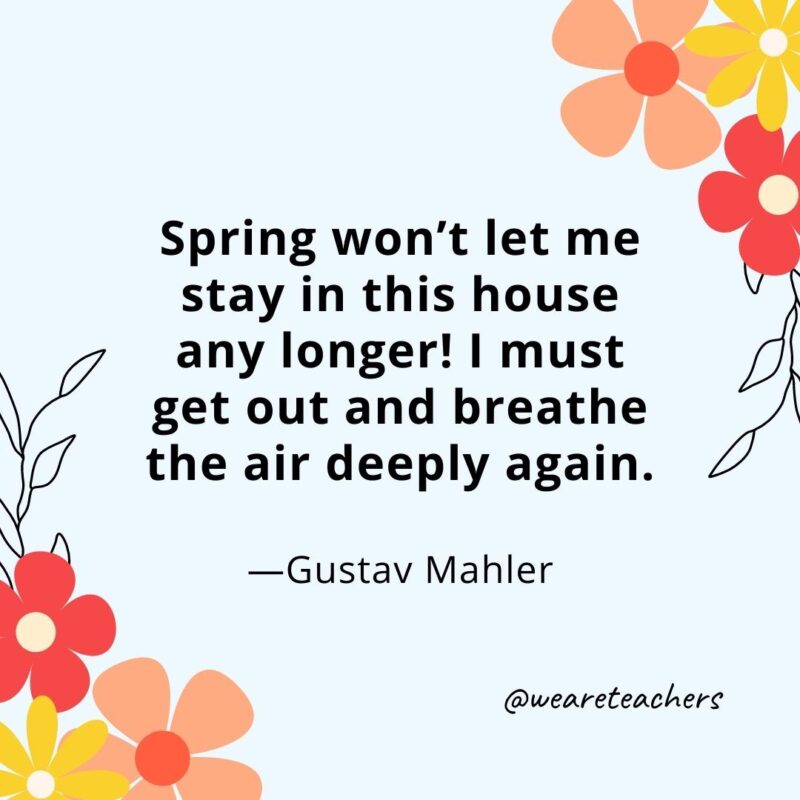 Spring won’t let me stay in this house any longer! I must get out and breathe the air deeply again. - Gustav Mahler