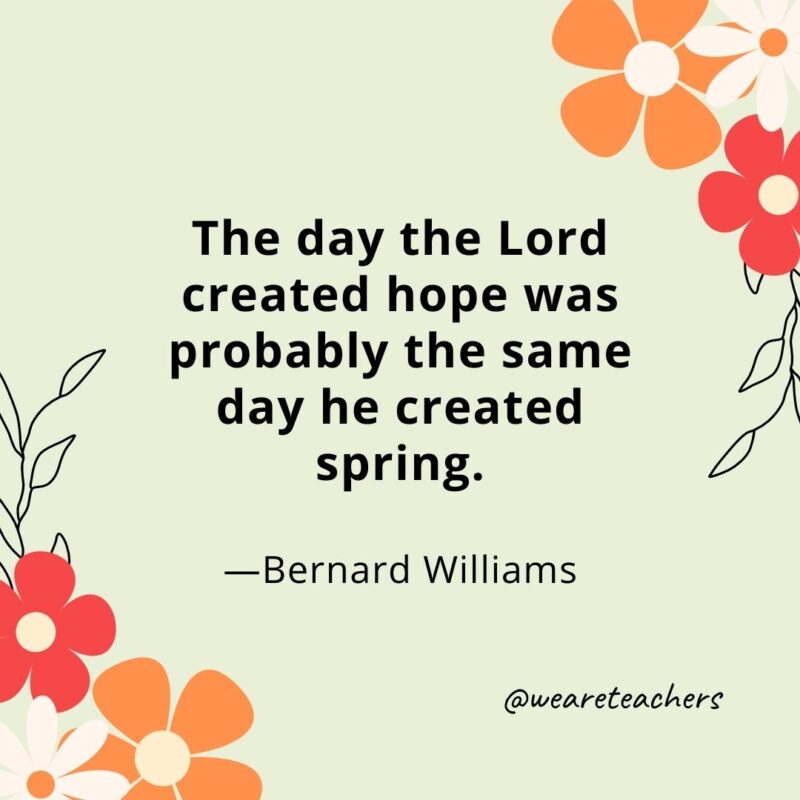 The day the Lord created hope was probably the same day he created spring. - Bernard Williams