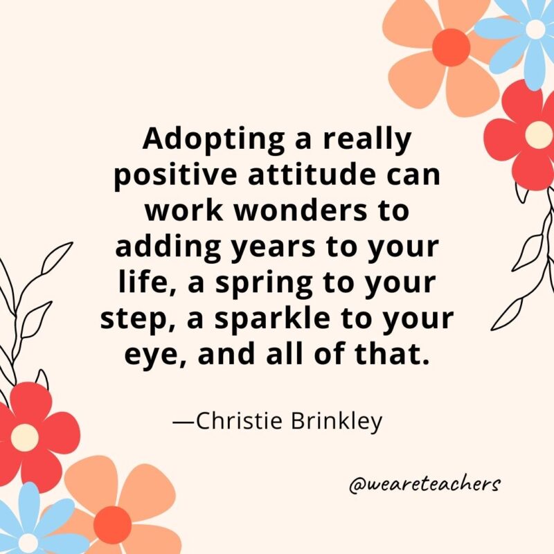 Adopting a really positive attitude can work wonders to adding years to your life, a spring to your step, a sparkle to your eye, and all of that. - Christie Brinkley
