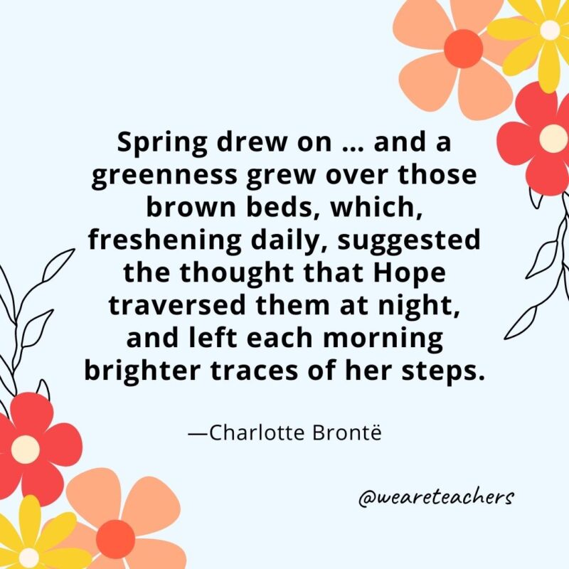 Spring drew on ... and a greenness grew over those brown beds, which, freshening daily, suggested the thought that Hope traversed them at night, and left each morning brighter traces of her steps. - Charlotte Brontë