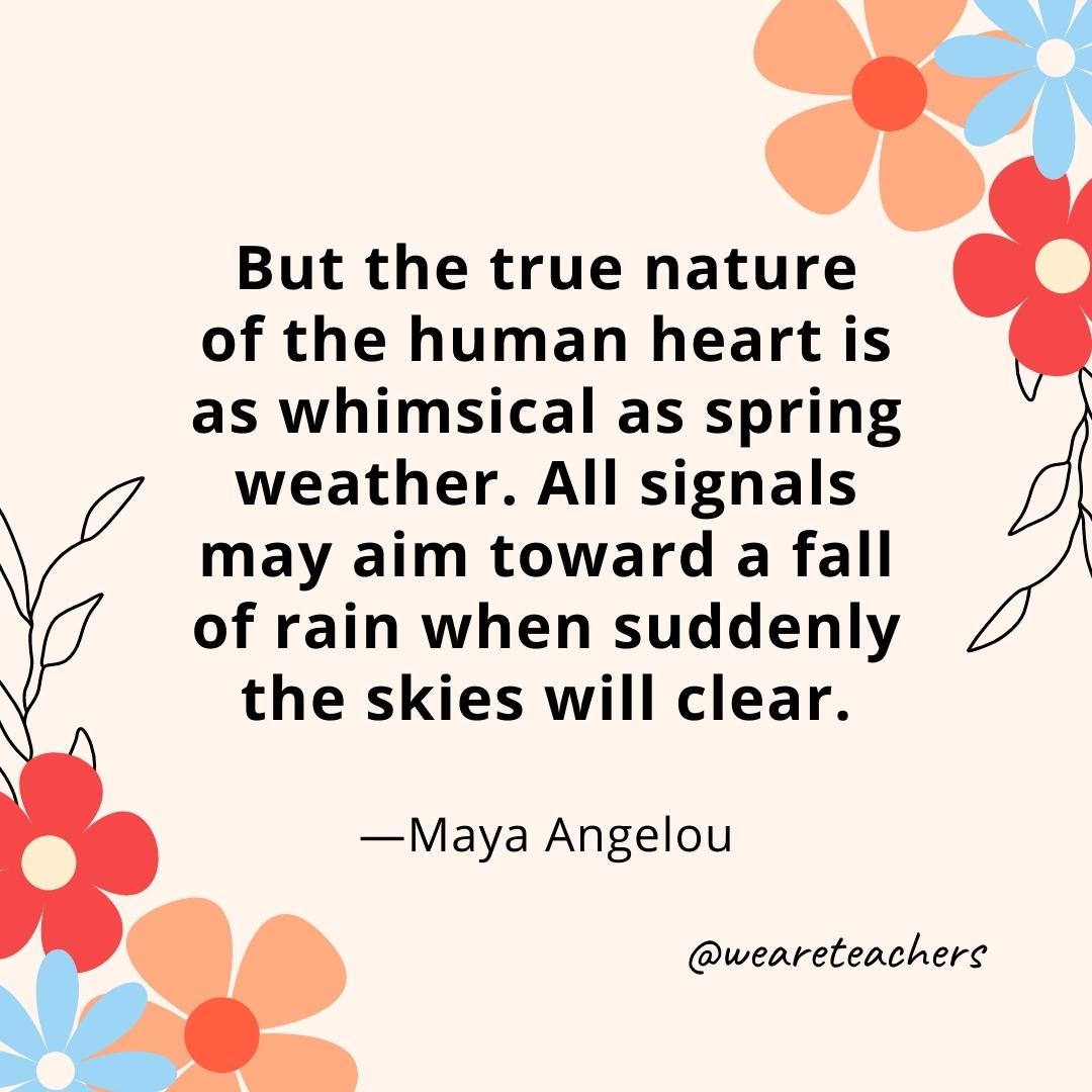 But the true nature of the human heart is as whimsical as spring weather. All signals may aim toward a fall of rain when suddenly the skies will clear. - Maya Angelou- spring quotes