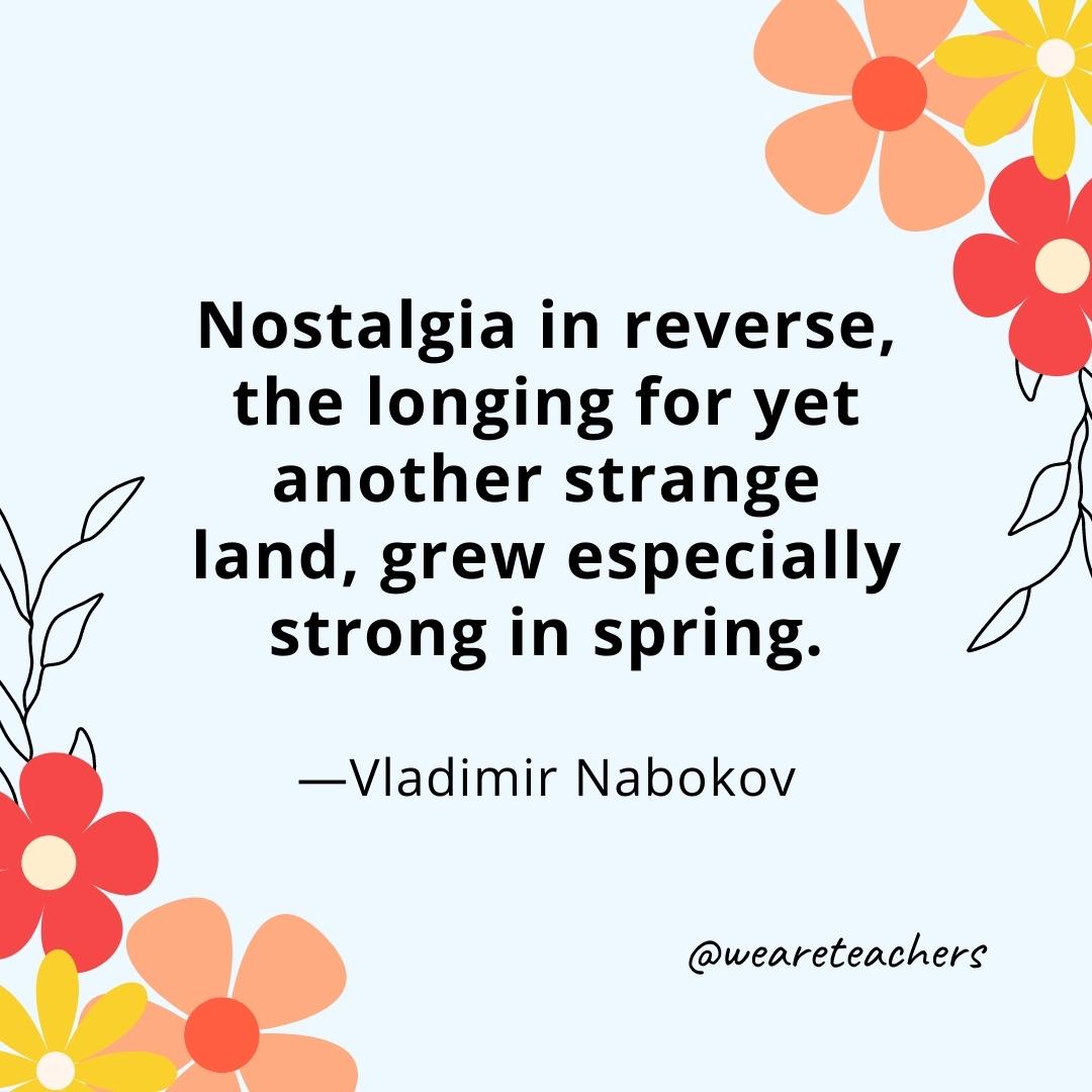 Nostalgia in reverse, the longing for yet another strange land, grew especially strong in spring. - Vladimir Nabokov- spring quotes
