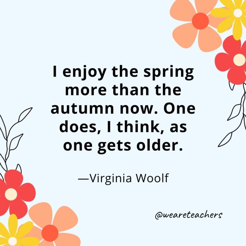 I enjoy the spring more than the autumn now. One does, I think, as one gets older. - Virginia Woolf