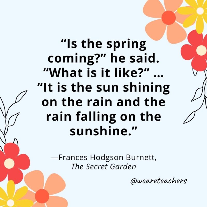 "Is the spring coming?" he said. "What is it like?" ... "It is the sun shining on the rain and the rain falling on the sunshine." - Frances Hodgson Burnett, The Secret Garden