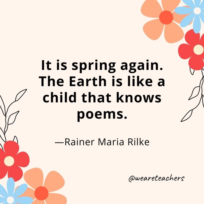 It is spring again. The Earth is like a child that knows poems. - Rainer Maria Rilke