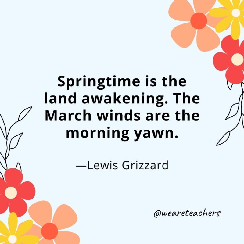 Springtime is the land awakening. The March winds are the morning yawn. - Lewis Grizzard
