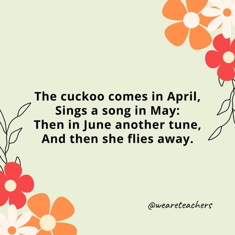 The cuckoo comes in April, Sings a song in May: Then in June another tune, And then she flies away.