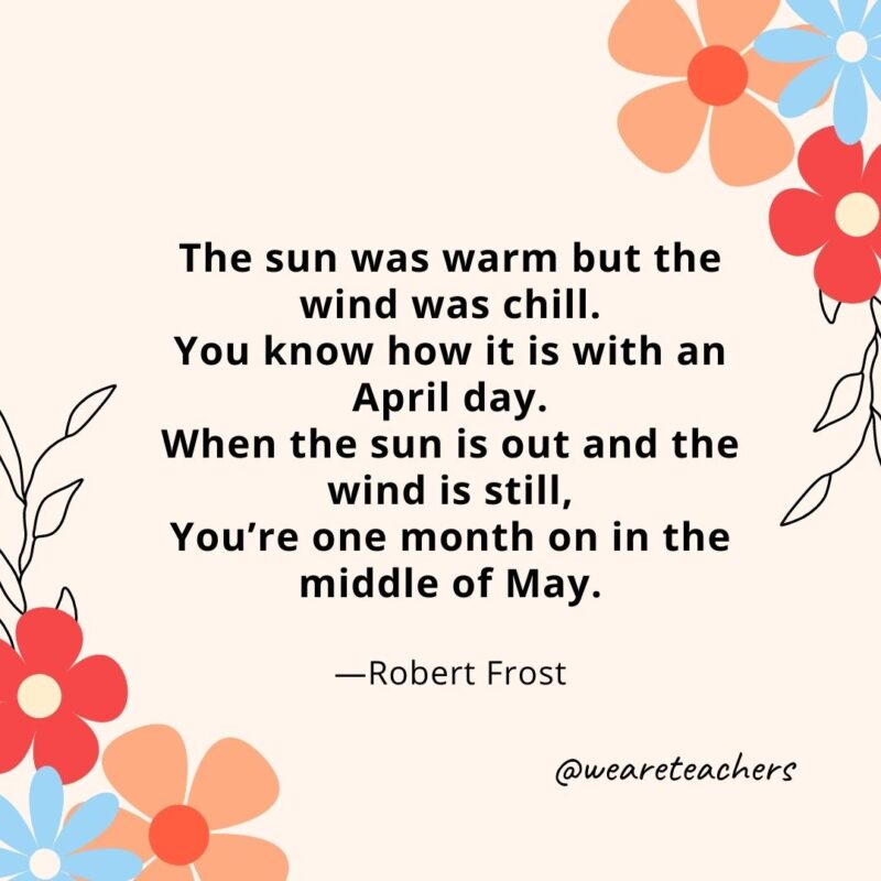 The sun was warm but the wind was chill. You know how it is with an April day. When the sun is out and the wind is still, You’re one month on in the middle of May. - Robert Frost
