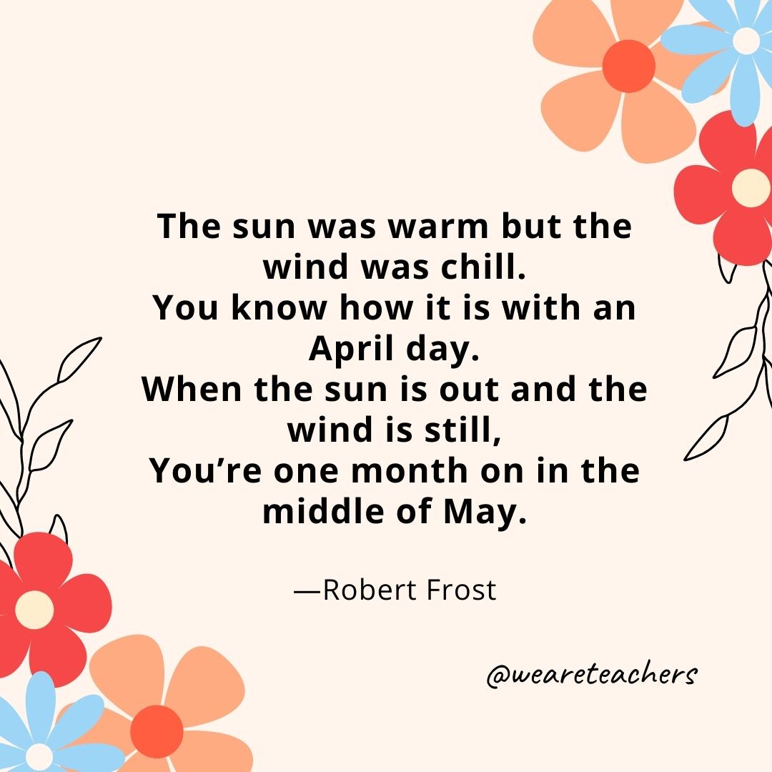 The sun was warm but the wind was chill. You know how it is with an April day. When the sun is out and the wind is still, You’re one month on in the middle of May. - Robert Frost- spring quotes