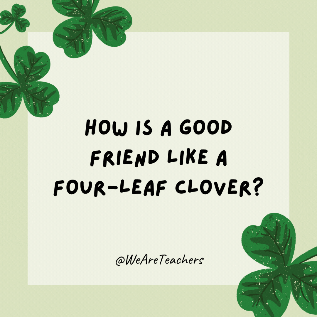 How is a good friend like a four-leaf clover? They are hard to find.