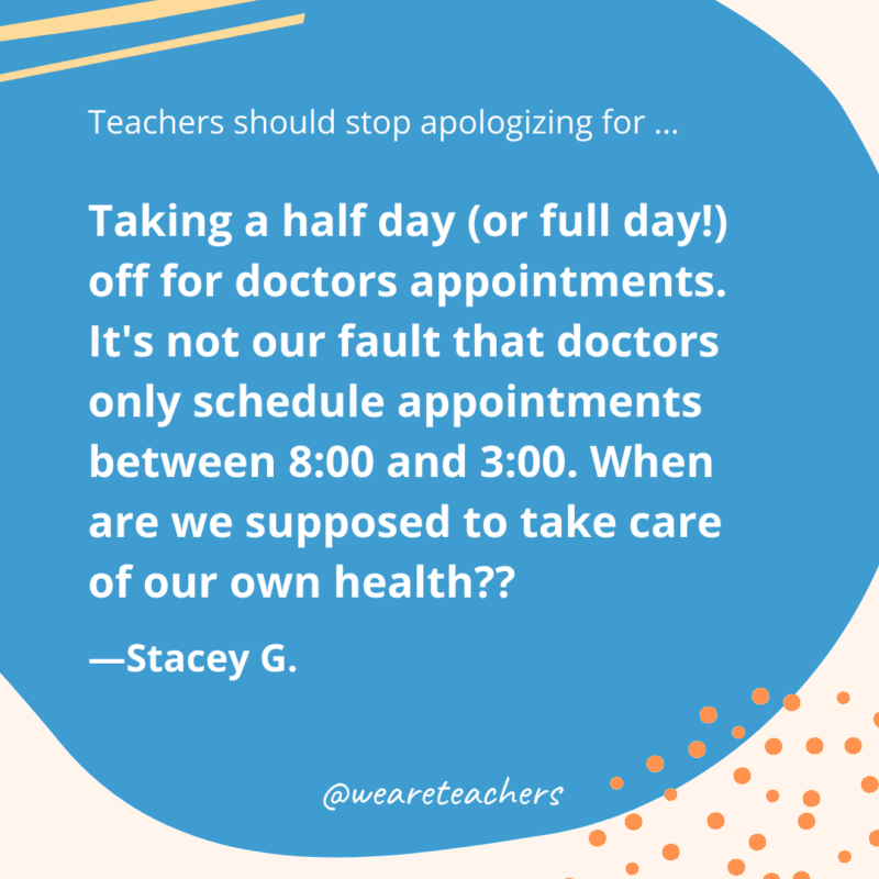 Taking a half day (or full day!) off for doctors appointments. It's not our fault that doctors only schedule appointments between 8:00 and 3:00. When are we supposed to take care of our own health??