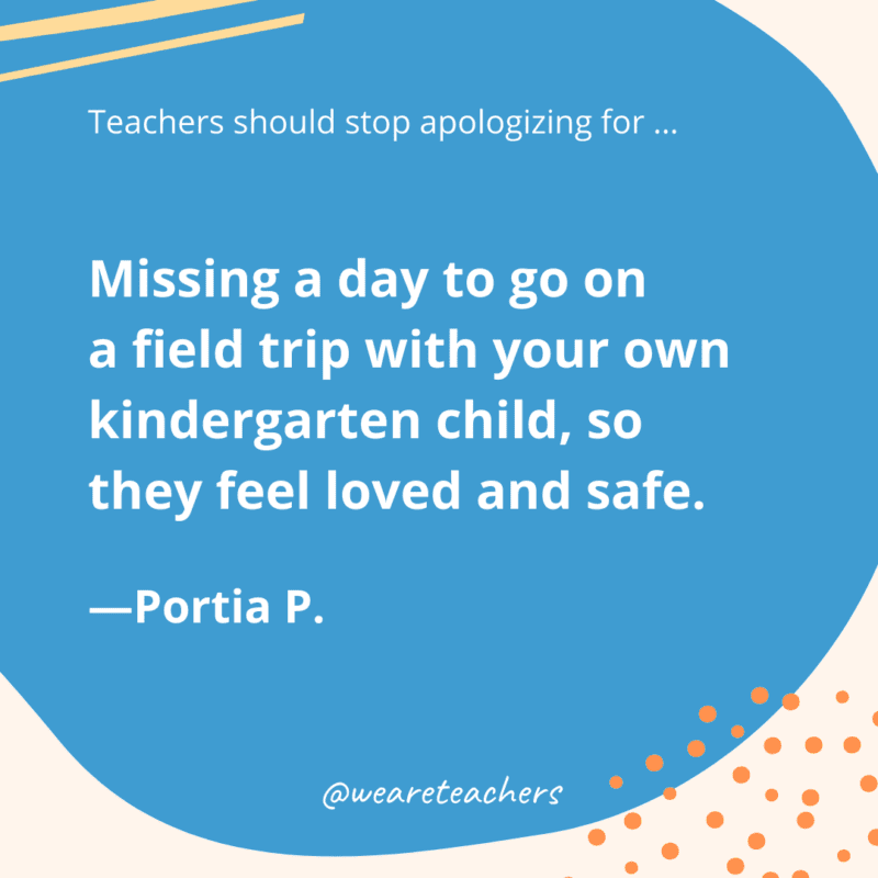 Missing a day to go on a field trip with your own kindergarten child, so they feel loved and safe.