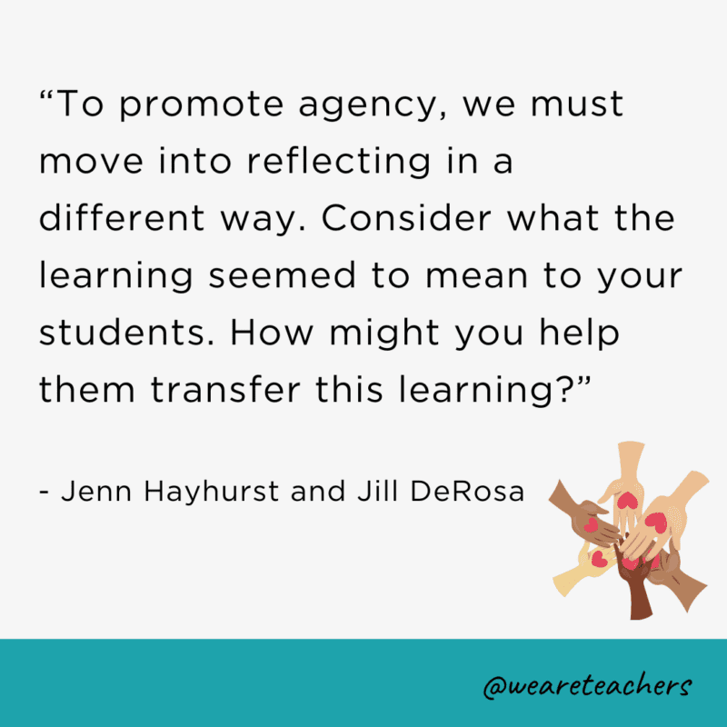 To promote agency, we must move into reflecting in a different way. Consider what the learning seemed to mean to your students. How might you help them transfer this learning?